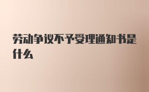 劳动争议不予受理通知书是什么