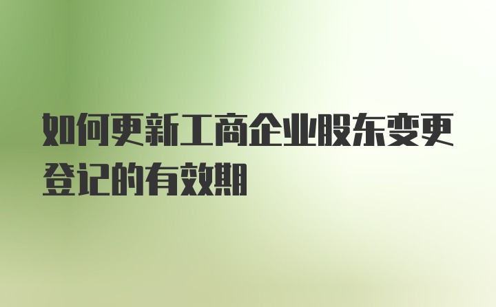 如何更新工商企业股东变更登记的有效期