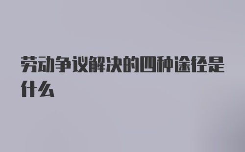 劳动争议解决的四种途径是什么