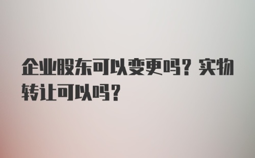 企业股东可以变更吗？实物转让可以吗？