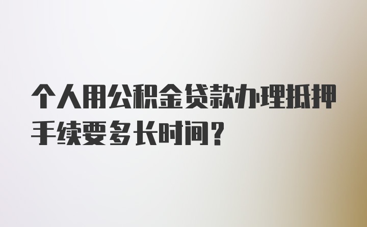 个人用公积金贷款办理抵押手续要多长时间？