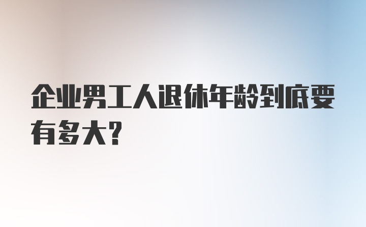 企业男工人退休年龄到底要有多大？