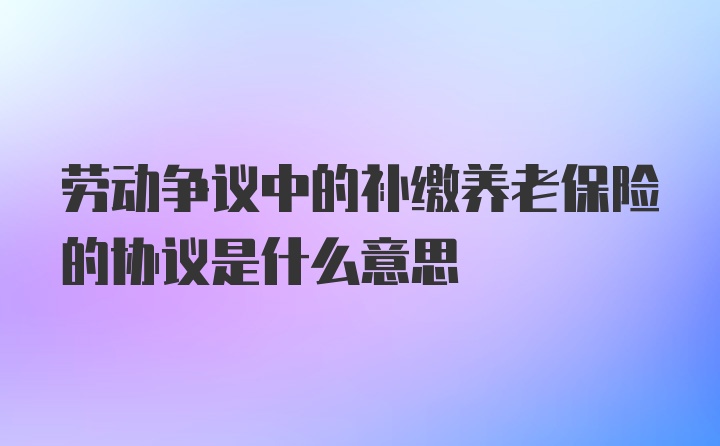 劳动争议中的补缴养老保险的协议是什么意思