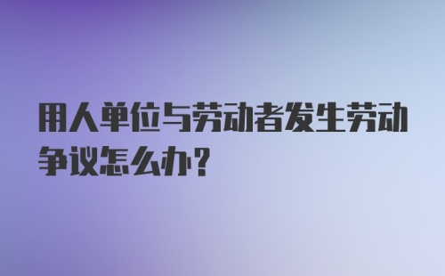 用人单位与劳动者发生劳动争议怎么办？