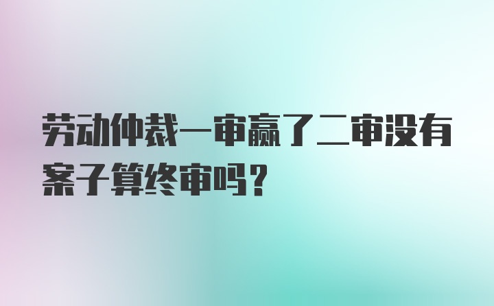 劳动仲裁一审赢了二审没有案子算终审吗?