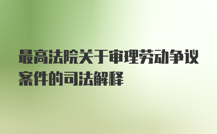 最高法院关于审理劳动争议案件的司法解释