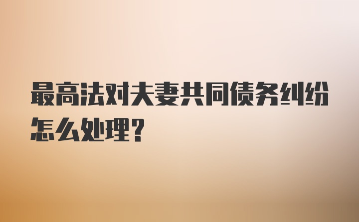 最高法对夫妻共同债务纠纷怎么处理？