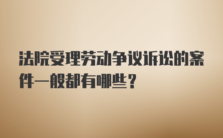 法院受理劳动争议诉讼的案件一般都有哪些？