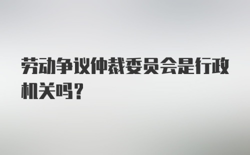 劳动争议仲裁委员会是行政机关吗？