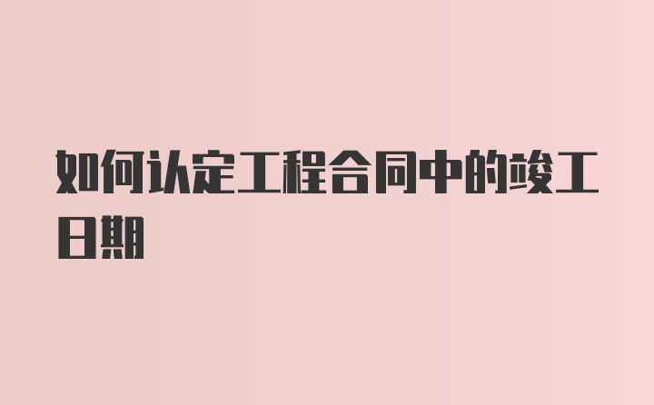 如何认定工程合同中的竣工日期