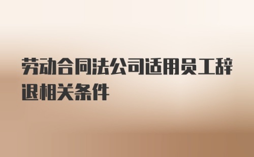 劳动合同法公司适用员工辞退相关条件