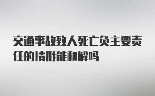 交通事故致人死亡负主要责任的情形能和解吗