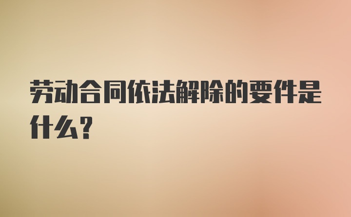 劳动合同依法解除的要件是什么？