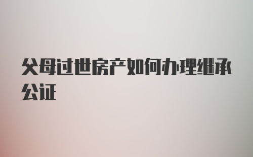 父母过世房产如何办理继承公证