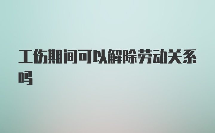 工伤期间可以解除劳动关系吗