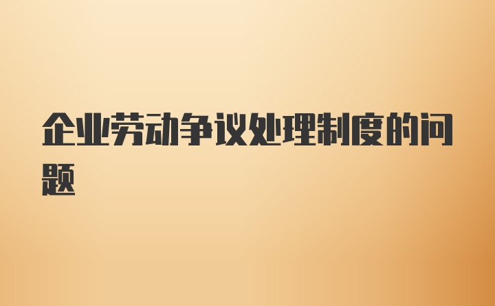 企业劳动争议处理制度的问题