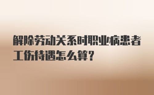 解除劳动关系时职业病患者工伤待遇怎么算？