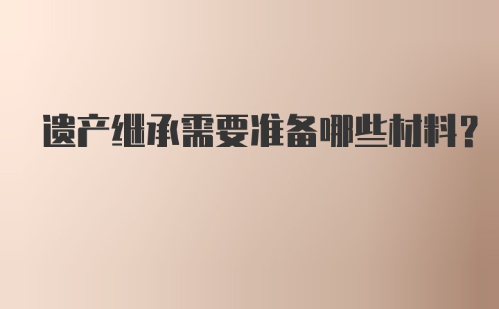 遗产继承需要准备哪些材料？