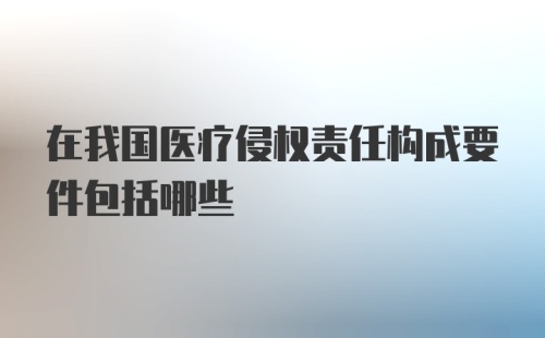 在我国医疗侵权责任构成要件包括哪些