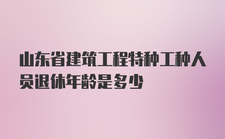 山东省建筑工程特种工种人员退休年龄是多少