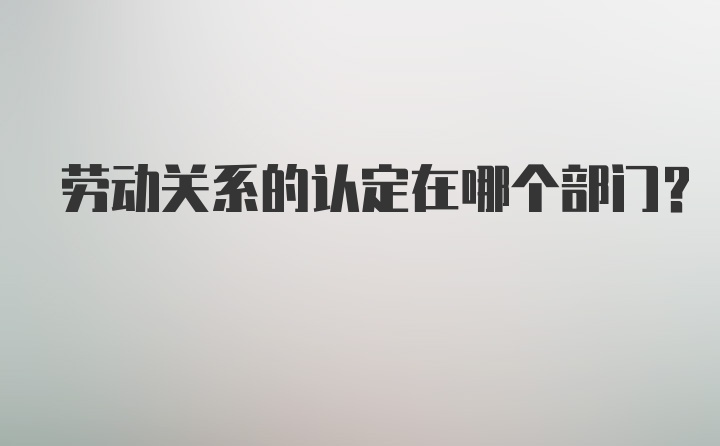 劳动关系的认定在哪个部门？