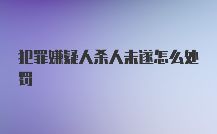 犯罪嫌疑人杀人未遂怎么处罚