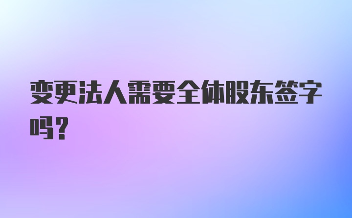 变更法人需要全体股东签字吗？