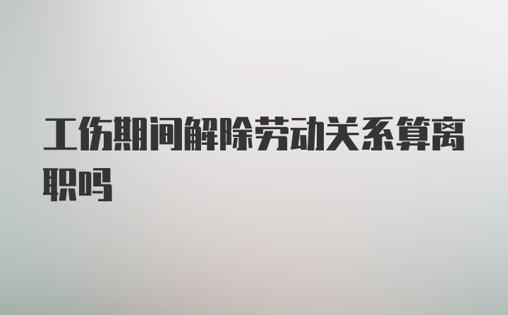 工伤期间解除劳动关系算离职吗