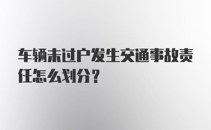 车辆未过户发生交通事故责任怎么划分？