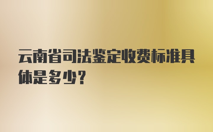 云南省司法鉴定收费标准具体是多少？