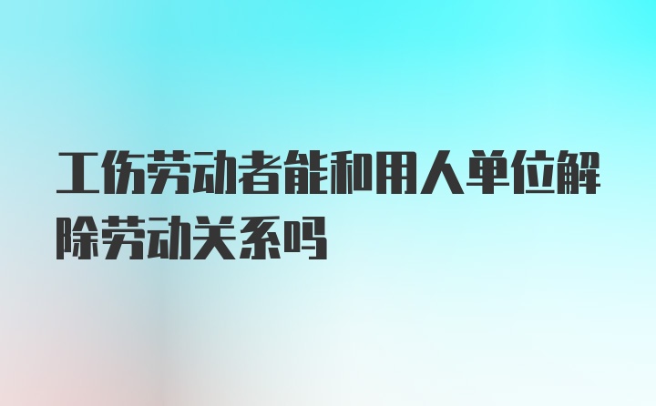 工伤劳动者能和用人单位解除劳动关系吗