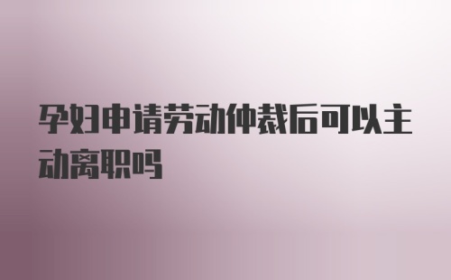 孕妇申请劳动仲裁后可以主动离职吗