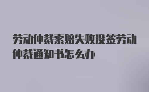 劳动仲裁索赔失败没签劳动仲裁通知书怎么办