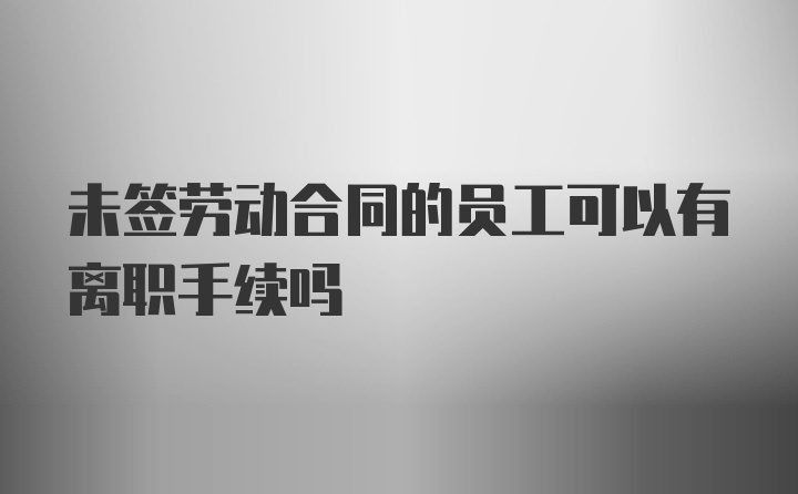 未签劳动合同的员工可以有离职手续吗