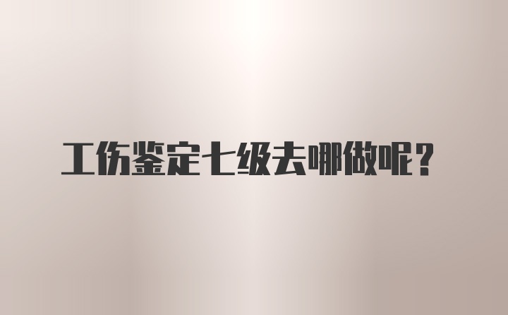 工伤鉴定七级去哪做呢？