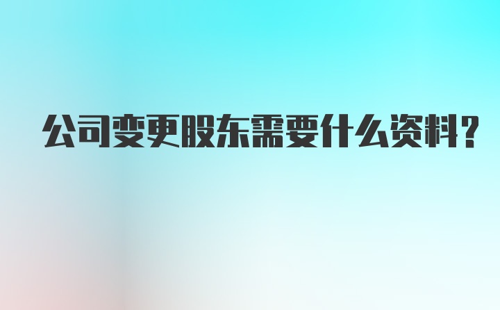 公司变更股东需要什么资料？