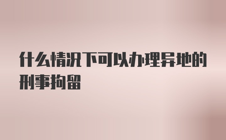 什么情况下可以办理异地的刑事拘留