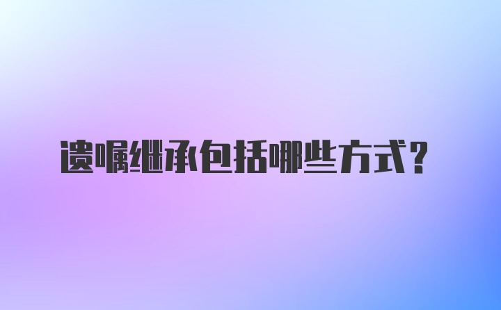 遗嘱继承包括哪些方式?