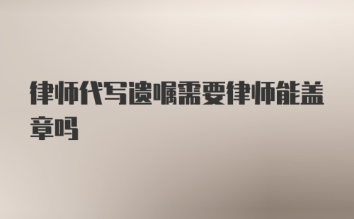 律师代写遗嘱需要律师能盖章吗