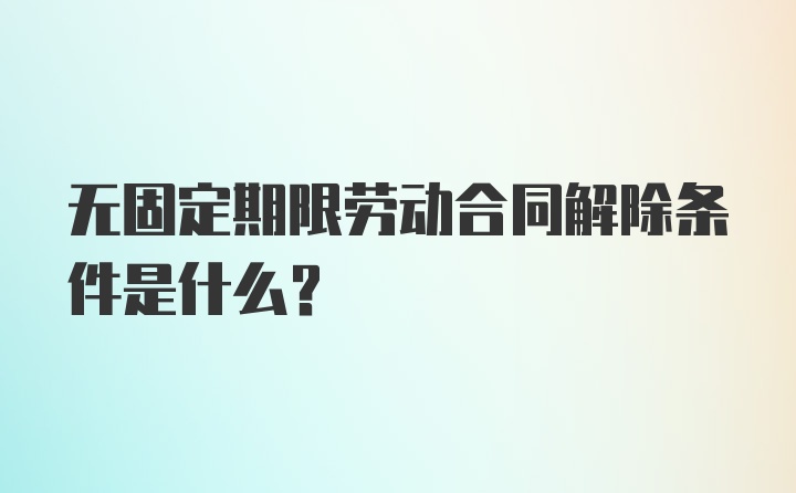 无固定期限劳动合同解除条件是什么？