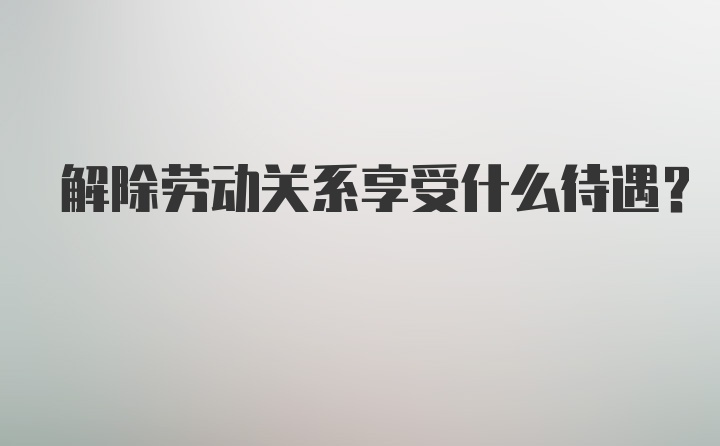 解除劳动关系享受什么待遇？