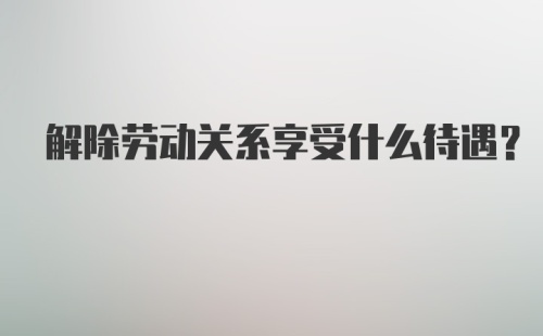 解除劳动关系享受什么待遇？