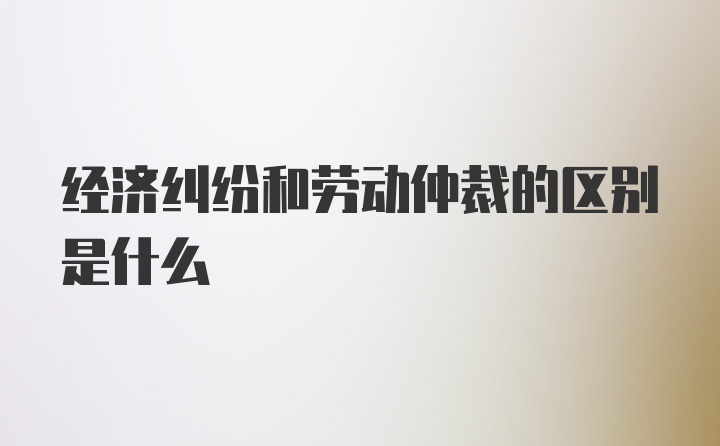 经济纠纷和劳动仲裁的区别是什么