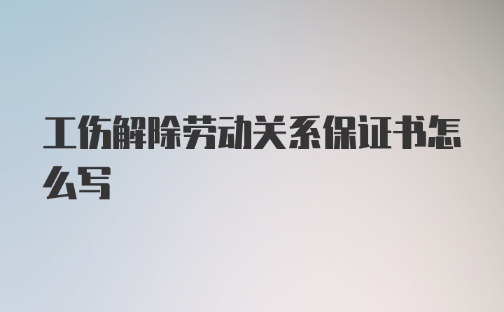 工伤解除劳动关系保证书怎么写