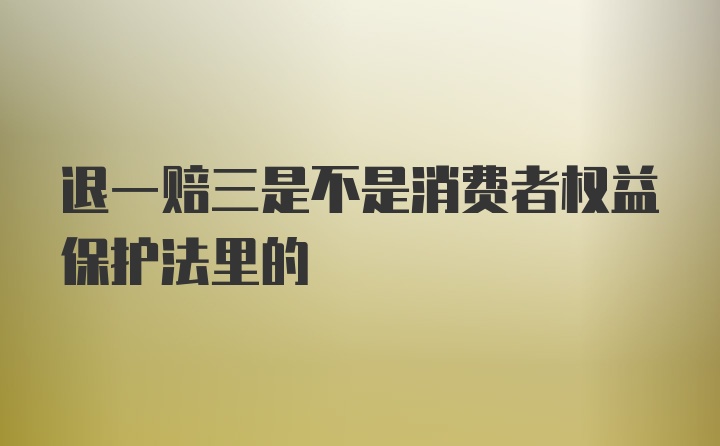 退一赔三是不是消费者权益保护法里的