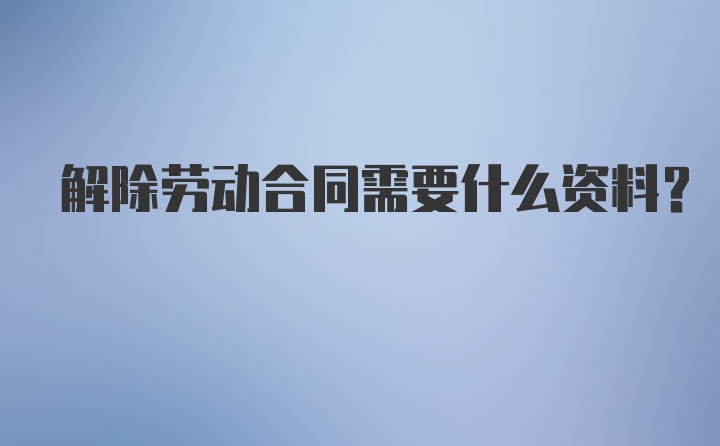 解除劳动合同需要什么资料？