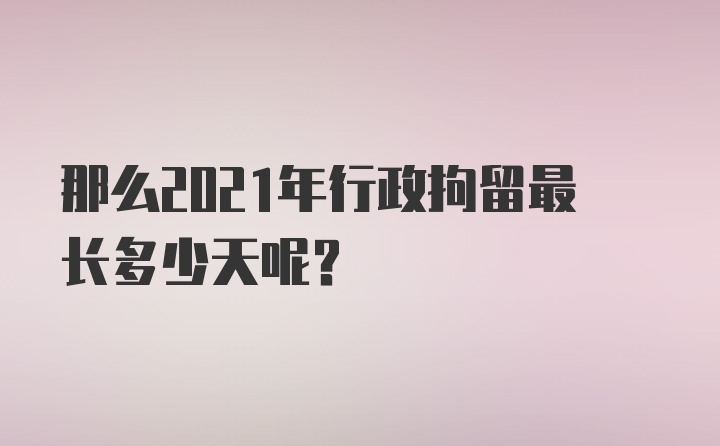 那么2021年行政拘留最长多少天呢？