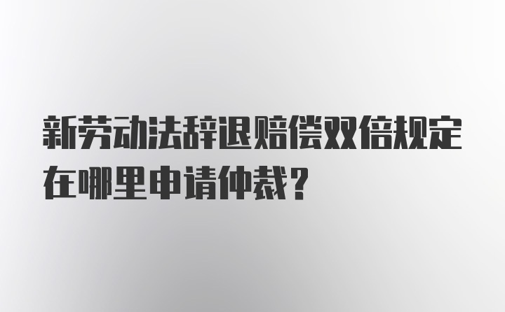 新劳动法辞退赔偿双倍规定在哪里申请仲裁？