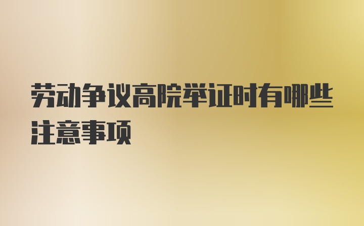 劳动争议高院举证时有哪些注意事项