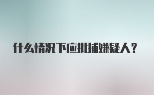 什么情况下应批捕嫌疑人？